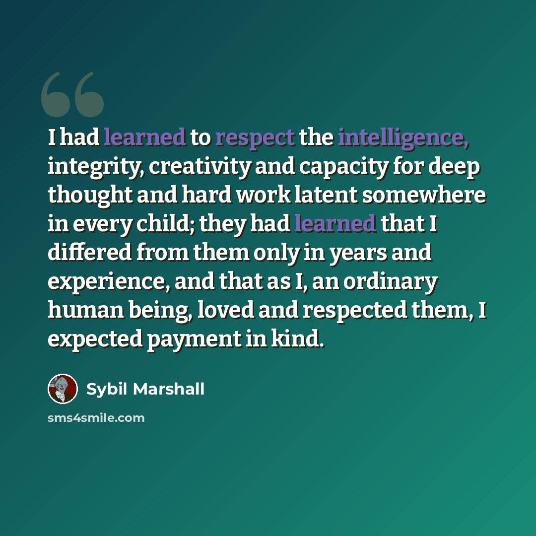 “I had learned to respect the intelligence, integrity, creativity and capacity for deep thought and hard work latent somewhere in every child; they had learned that I differed from them only in years and experience, and that as I, an ordinary human being, loved and respected them, I expected…” quote by Sybil Marshall