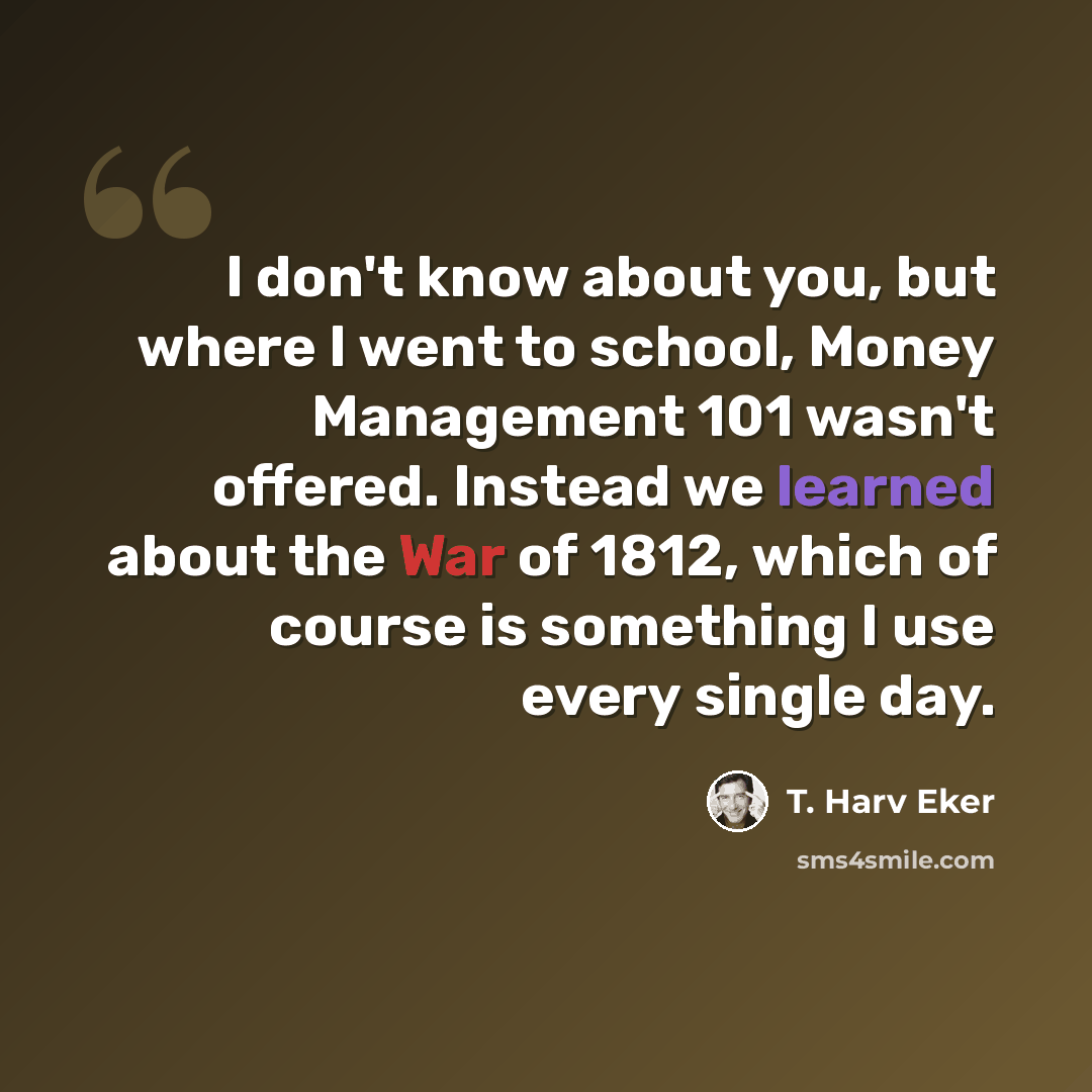 “I don't know about you, but where I went to school, Money Management 101 wasn't offered. Instead we learned about the War of 1812, which of course is something I use every single day.” quote by T. Harv Eker