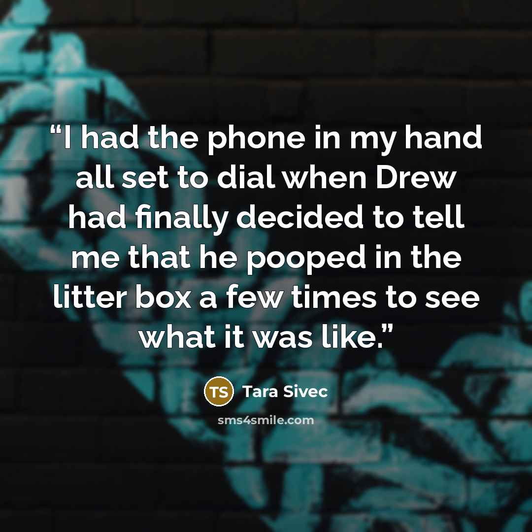 “I had the phone in my hand all set to dial when Drew had finally decided to tell me that he pooped in the litter box a few times to see what it was like.” quote by Tara Sivec