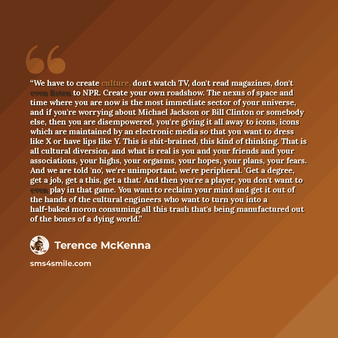 “We have to create culture, don't watch TV, don't read magazines, don't even listen to NPR. Create your own roadshow. The nexus of space and time where you are now is the most immediate sector of your universe, and if you're worrying about Michael Jackson or Bill Clinton or somebody else, then you…” quote by Terence McKenna