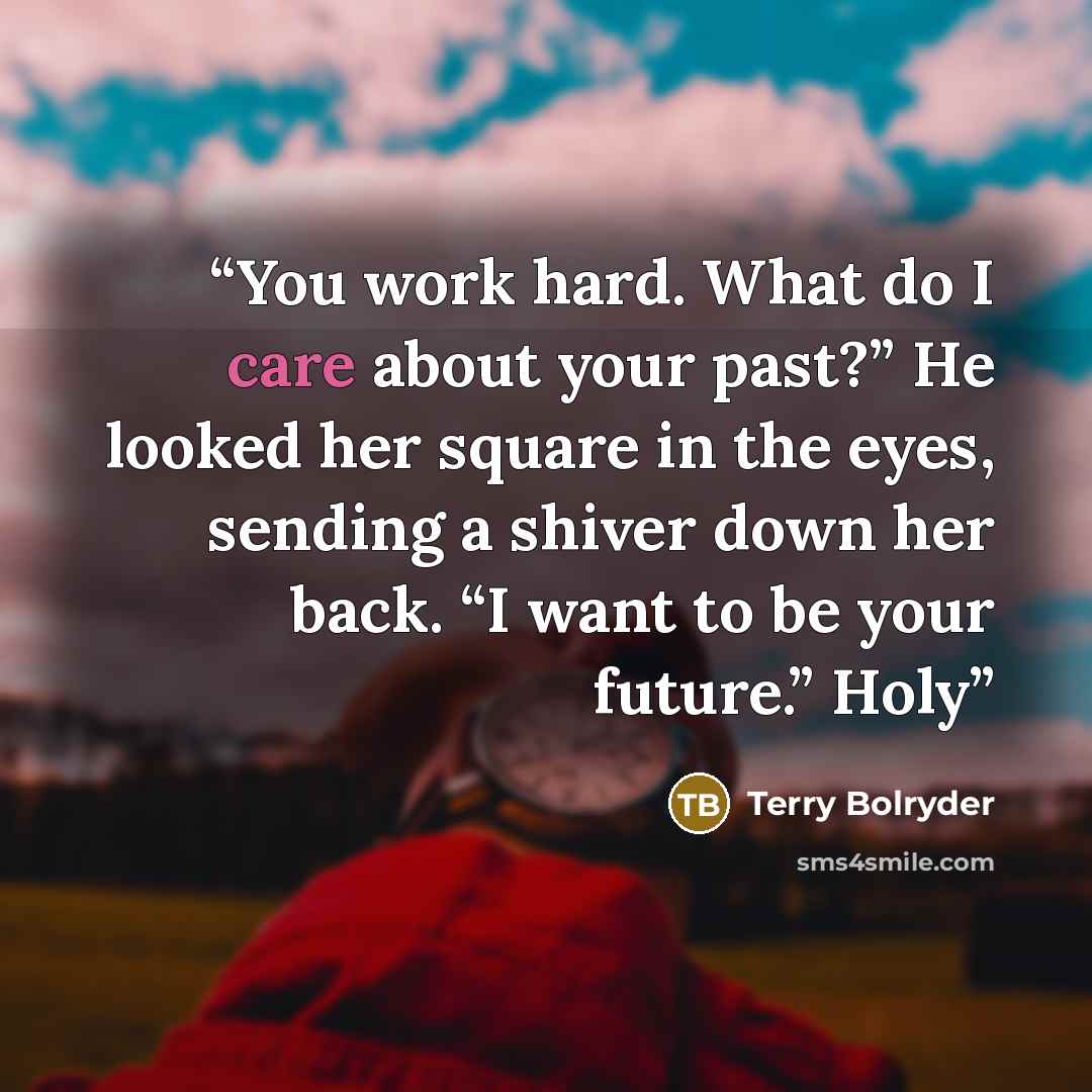 “You work hard. What do I care about your past?” He looked her square in the eyes, sending a shiver down her back. “I want to be your future.” Holy” quote by Terry Bolryder