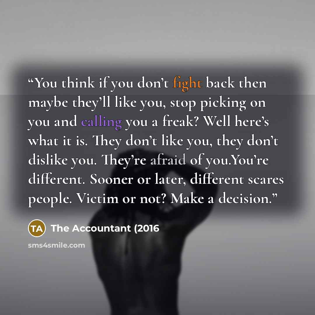 “You think if you don’t fight back then maybe they’ll like you, stop picking on you and calling you a freak? Well here’s what it is. They don’t like you, they don’t dislike you. They’re afraid of you.You’re different. Sooner or later, different scares people. Victim or not? Make a decision.” quote by The Accountant (2016