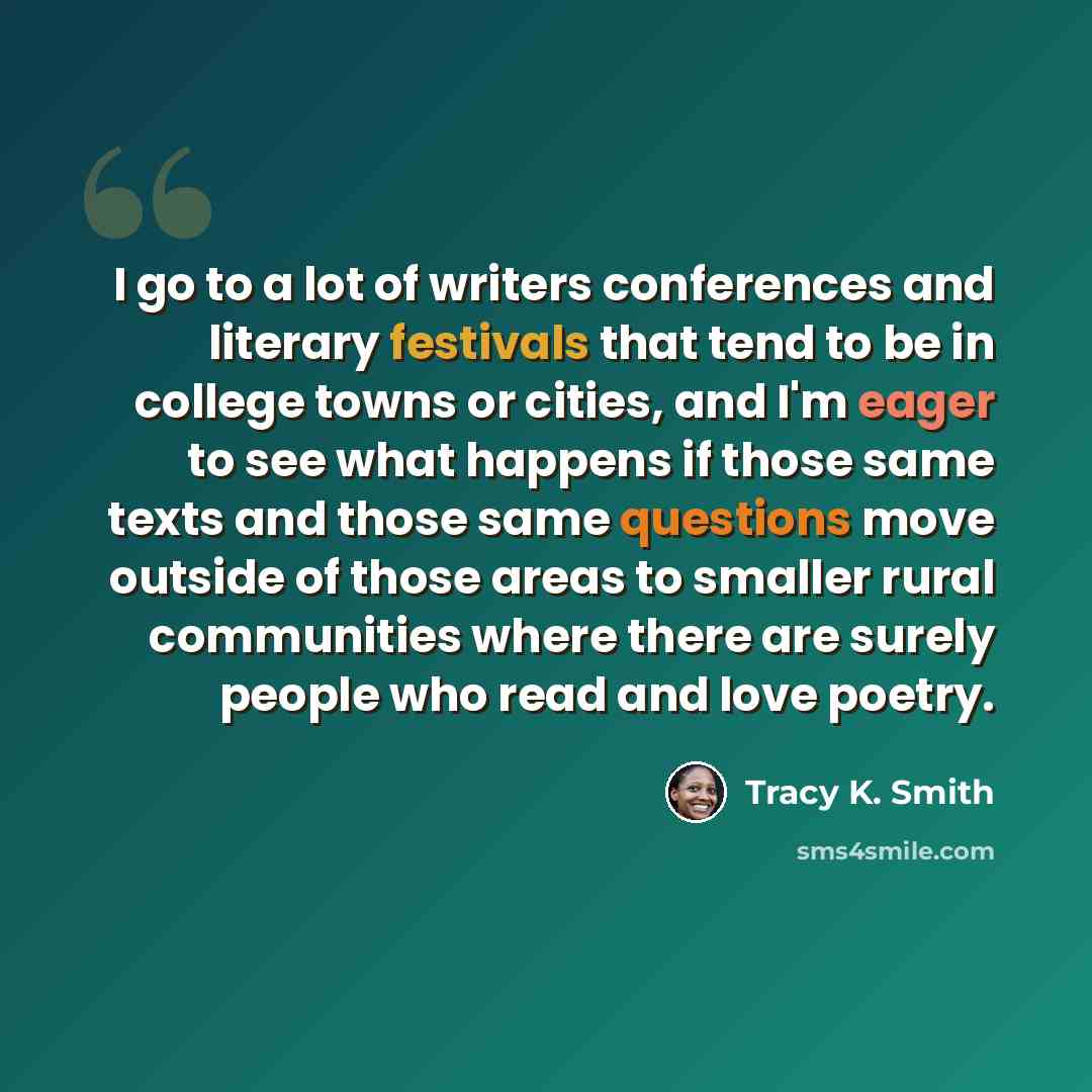 “I go to a lot of writers conferences and literary festivals that tend to be in college towns or cities, and I'm eager to see what happens if those same texts and those same questions move outside of those areas to smaller rural communities where there are surely people who read and love poetry.” quote by Tracy K. Smith