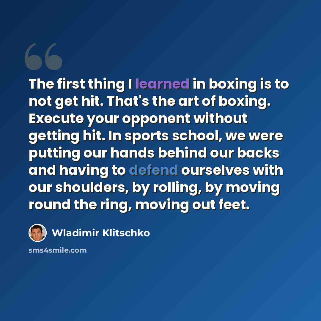 “The first thing I learned in boxing is to not get hit. That's the art of boxing. Execute your opponent without getting hit. In sports school, we were putting our hands behind our backs and having to defend ourselves with our shoulders, by rolling, by moving round the ring, moving out feet.” quote by Wladimir Klitschko
