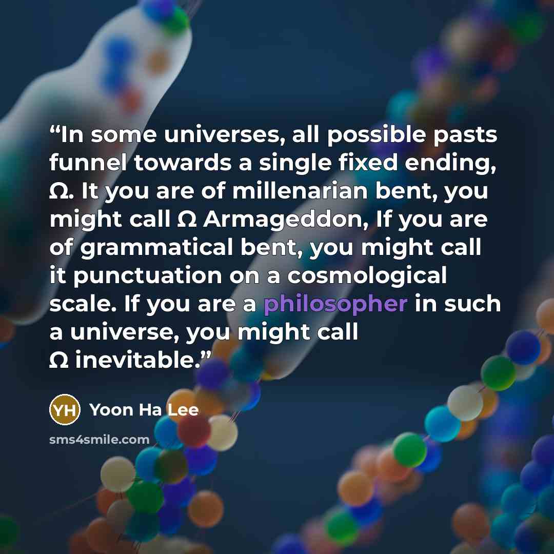 “In some universes, all possible pasts funnel towards a single fixed ending, Ω. It you are of millenarian bent, you might call Ω Armageddon, If you are of grammatical bent, you might call it punctuation on a cosmological scale. If you are a philosopher in such a universe, you might call Ω inevitable.” quote by Yoon Ha Lee
