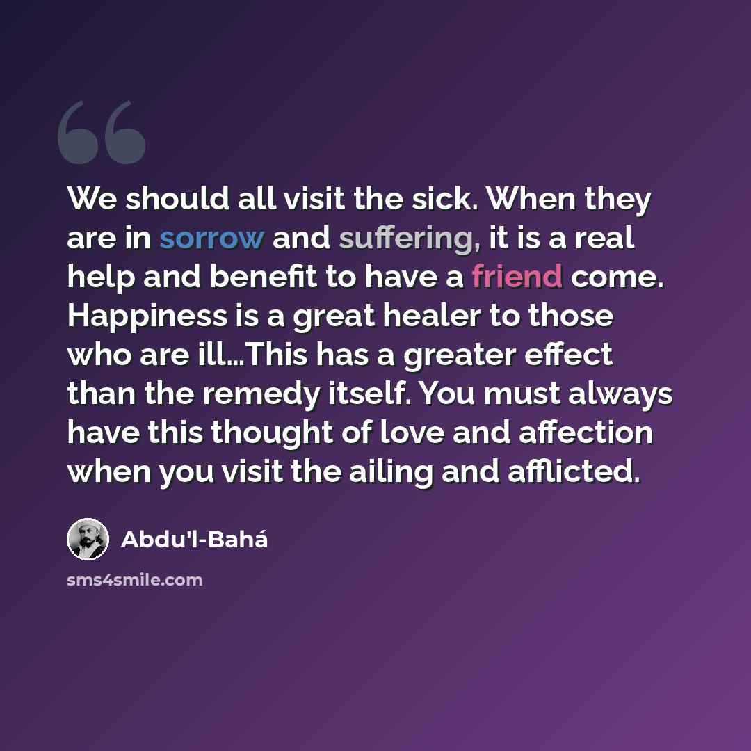 “We should all visit the sick. When they are in sorrow and suffering, it is a real help and benefit to have a friend come. Happiness is a great healer to those who are ill…This has a greater effect than the remedy itself. You must always have this thought of love and affection when you visit the…” quote by Abdu'l-Bahá