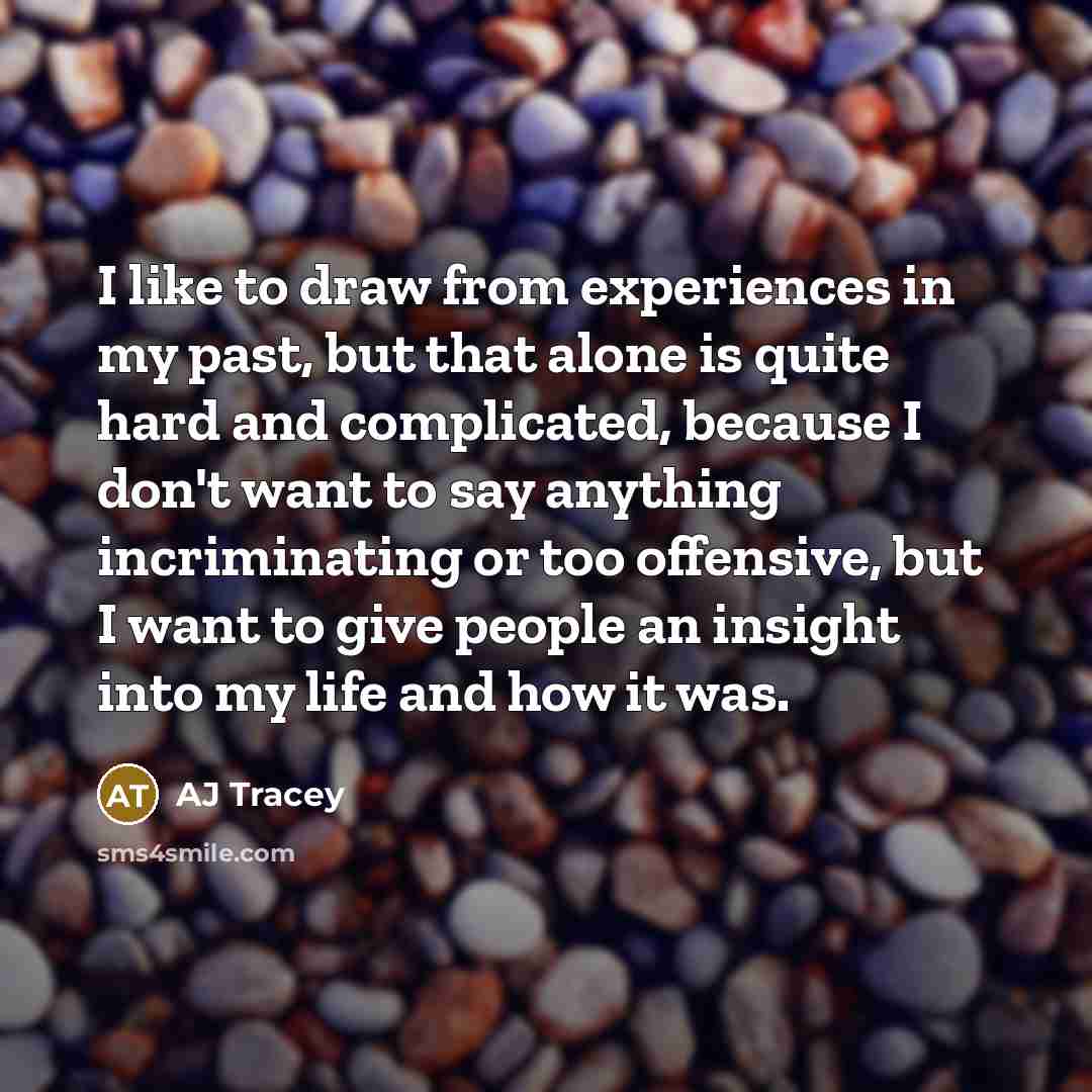 “I like to draw from experiences in my past, but that alone is quite hard and complicated, because I don't want to say anything incriminating or too offensive, but I want to give people an insight into my life and how it was.” quote by AJ Tracey