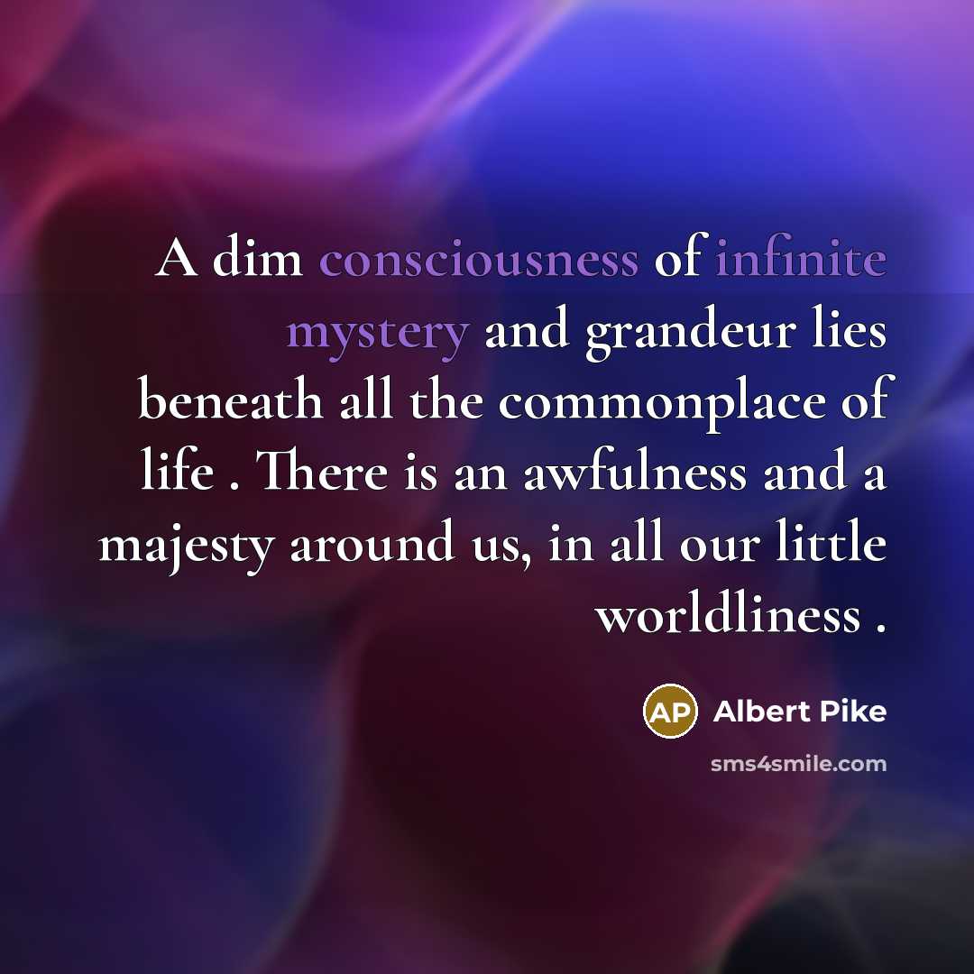 “A dim consciousness of infinite mystery and grandeur lies beneath all the commonplace of life . There is an awfulness and a majesty around us, in all our little worldliness .” quote by Albert Pike