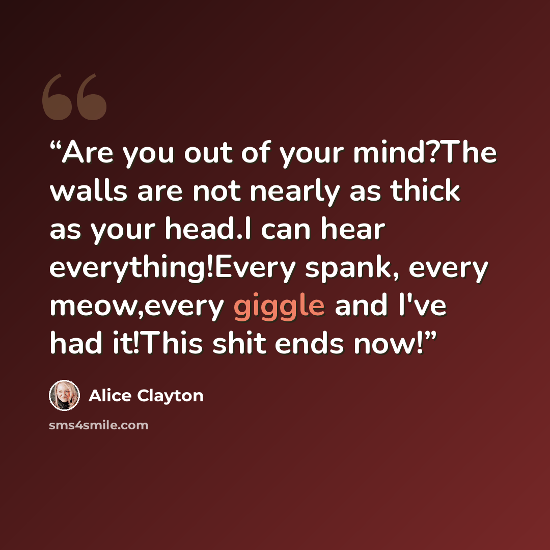 “Are you out of your mind?The walls are not nearly as thick as your head.I can hear everything!Every spank, every meow,every giggle and I've had it!This shit ends now!” quote by Alice Clayton