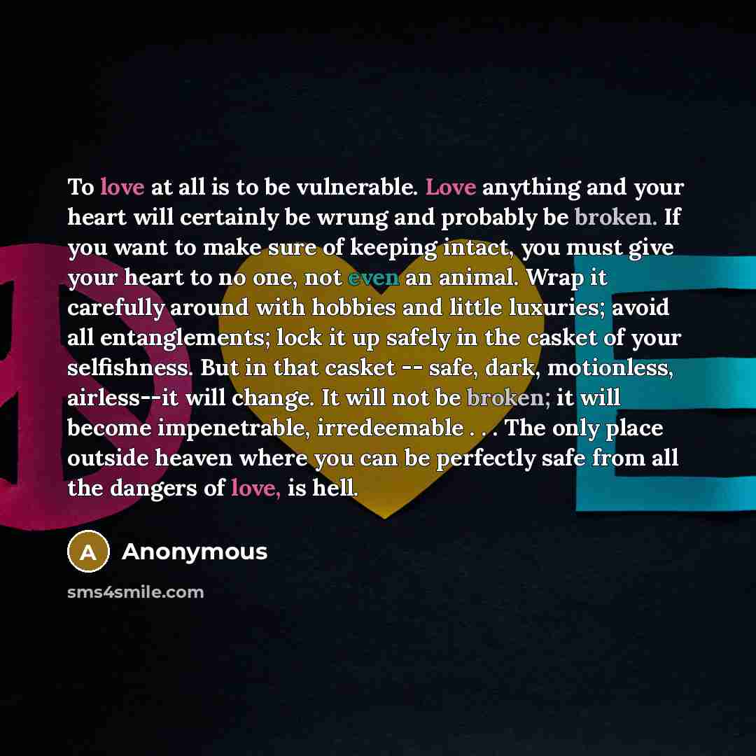 “To love at all is to be vulnerable. Love anything and your heart will certainly be wrung and probably be broken. If you want to make sure of keeping intact, you must give your heart to no one, not even an animal. Wrap it carefully around with hobbies and little luxuries; avoid all entanglements…” quote by Anonymous