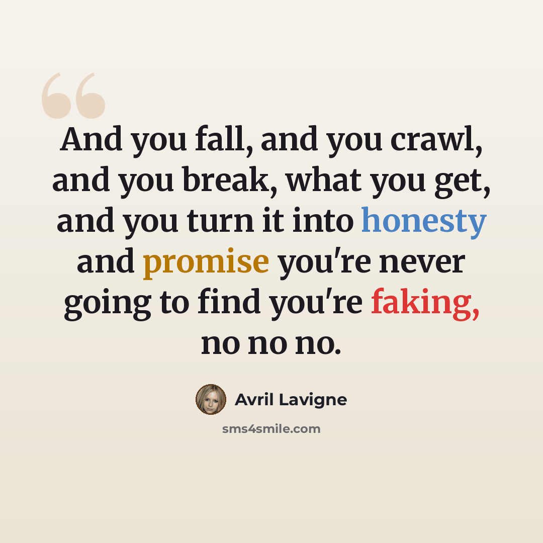 “And you fall, and you crawl, and you break, what you get, and you turn it into honesty and promise you're never going to find you're faking, no no no.” quote by Avril Lavigne