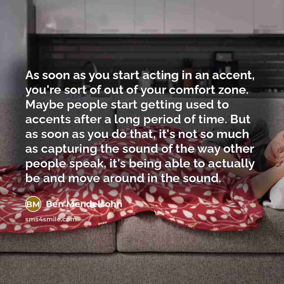 “As soon as you start acting in an accent, you're sort of out of your comfort zone. Maybe people start getting used to accents after a long period of time. But as soon as you do that, it's not so much as capturing the sound of the way other people speak, it's being able to actually be and move…” quote by Ben Mendelsohn