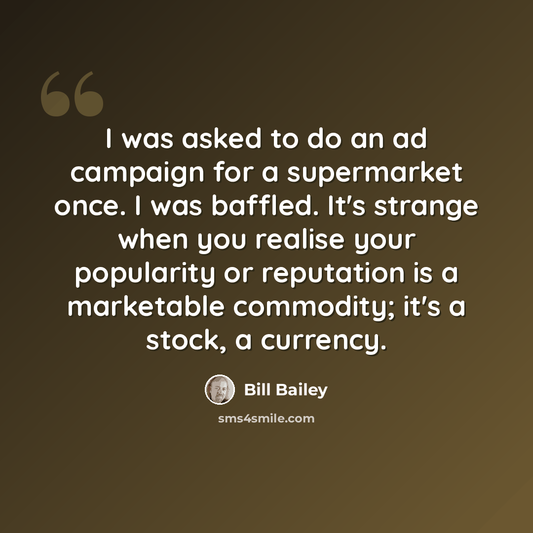 “I was asked to do an ad campaign for a supermarket once. I was baffled. It's strange when you realise your popularity or reputation is a marketable commodity; it's a stock, a currency.” quote by Bill Bailey
