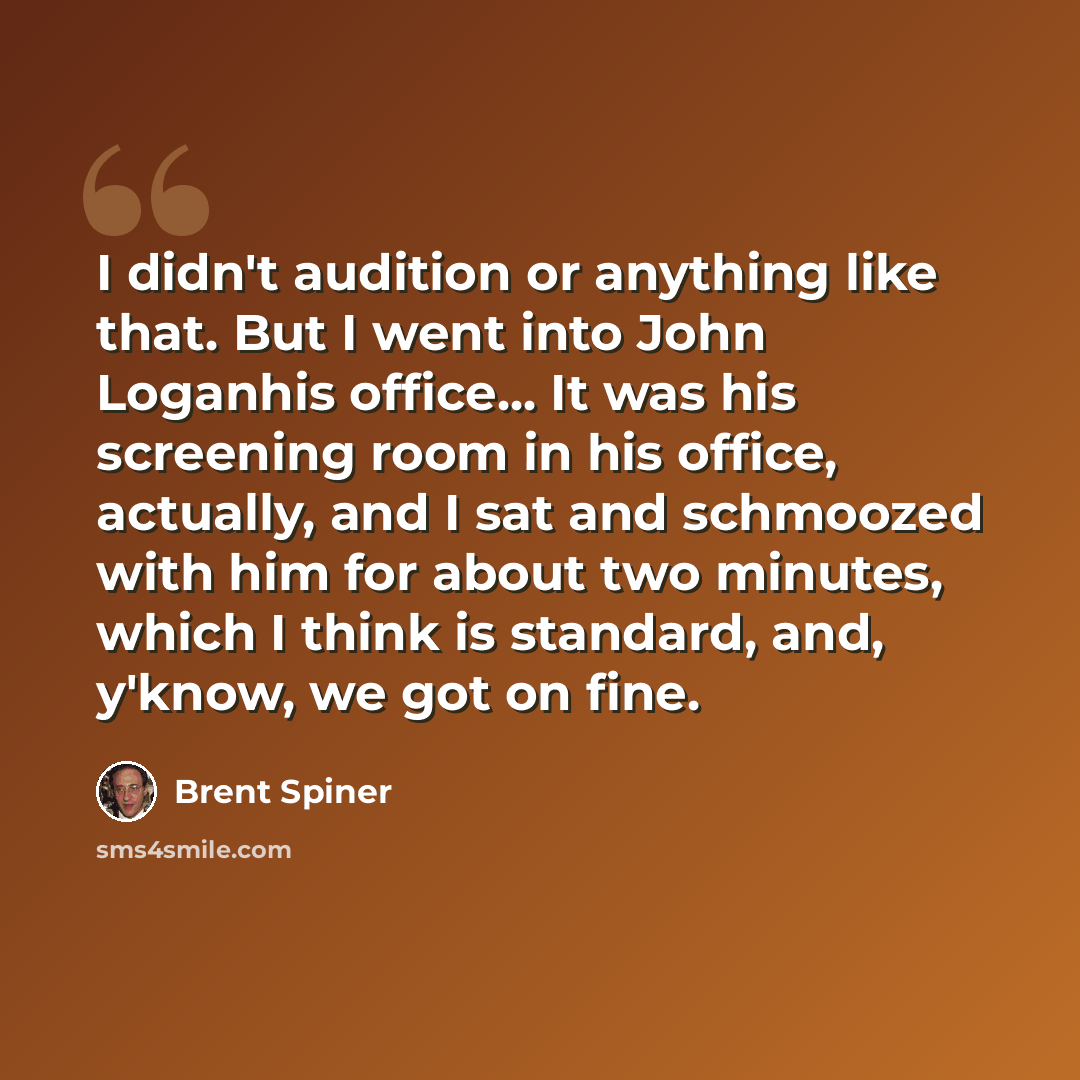 “I didn't audition or anything like that. But I went into John Loganhis office... It was his screening room in his office, actually, and I sat and schmoozed with him for about two minutes, which I think is standard, and, y'know, we got on fine.” quote by Brent Spiner