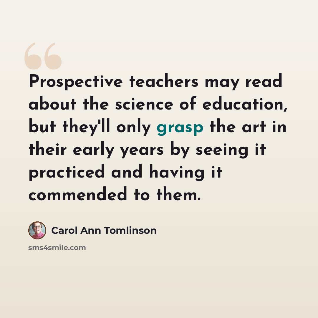 “Prospective teachers may read about the science of education, but they'll only grasp the art in their early years by seeing it practiced and having it commended to them.” quote by Carol Ann Tomlinson