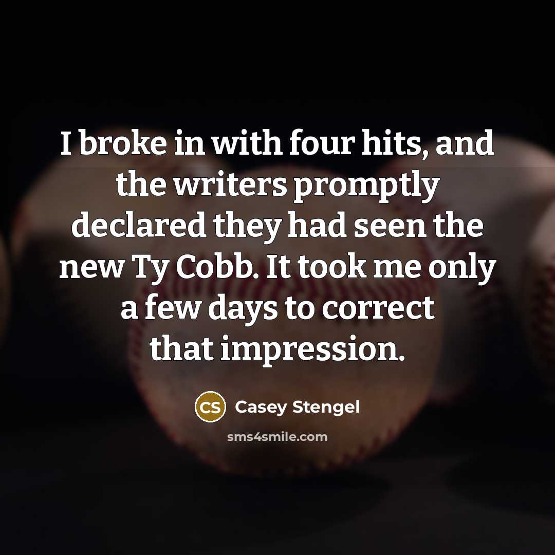 “I broke in with four hits, and the writers promptly declared they had seen the new Ty Cobb. It took me only a few days to correct that impression.” quote by Casey Stengel