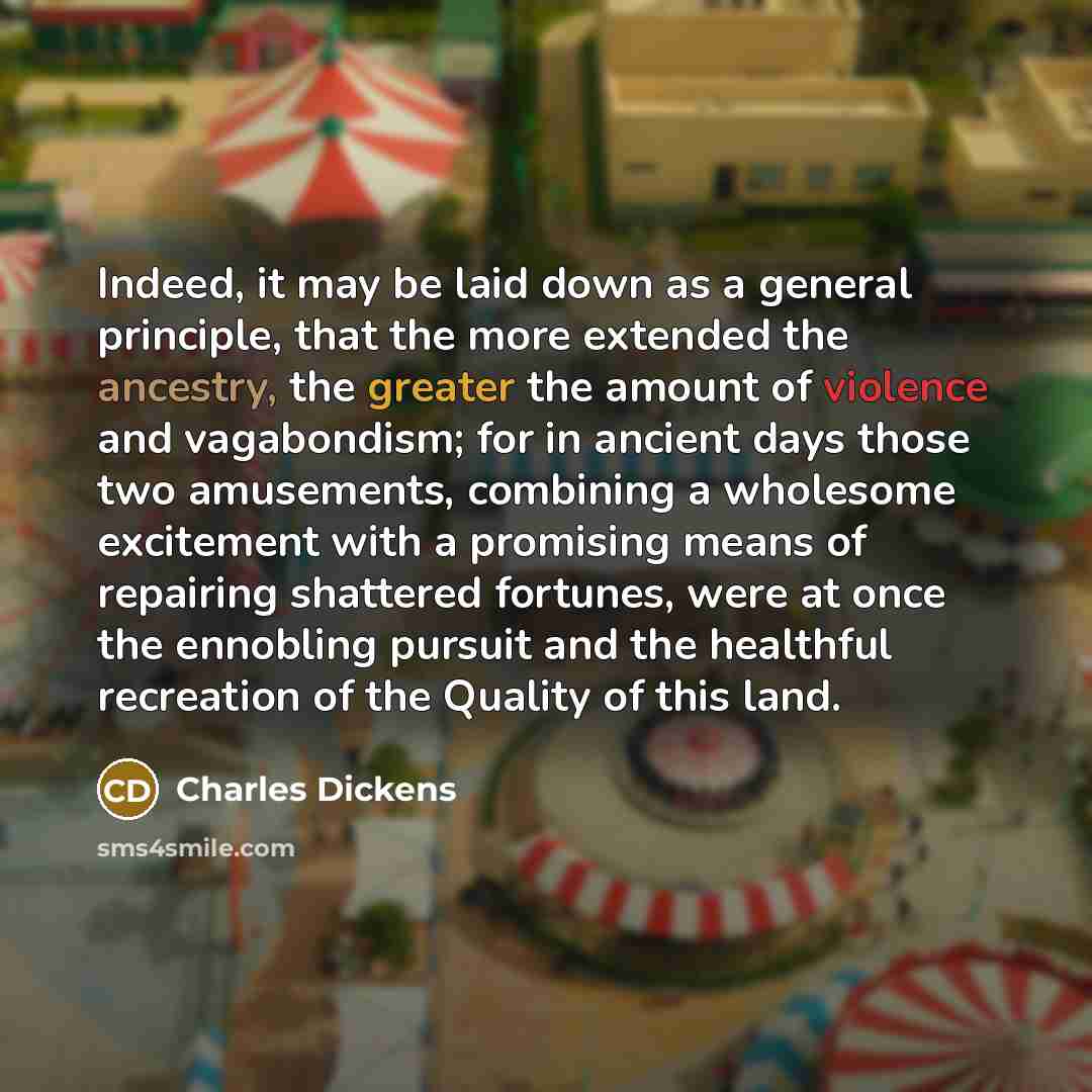 “Indeed, it may be laid down as a general principle, that the more extended the ancestry, the greater the amount of violence and vagabondism; for in ancient days those two amusements, combining a wholesome excitement with a promising means of repairing shattered fortunes, were at once the ennobling…” quote by Charles Dickens