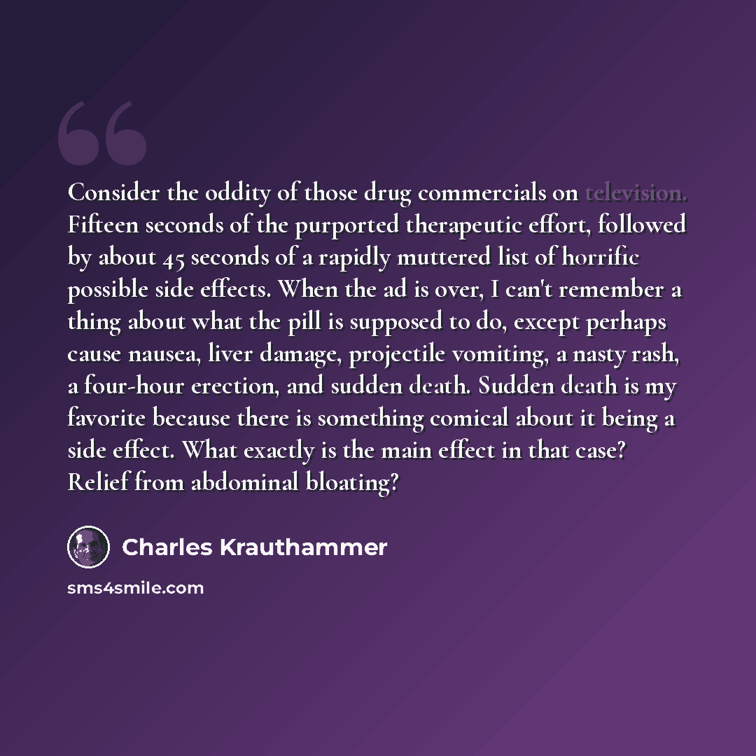 “Consider the oddity of those drug commercials on television. Fifteen seconds of the purported therapeutic effort, followed by about 45 seconds of a rapidly muttered list of horrific possible side effects. When the ad is over, I can't remember a thing about what the pill is supposed to do, except…” quote by Charles Krauthammer