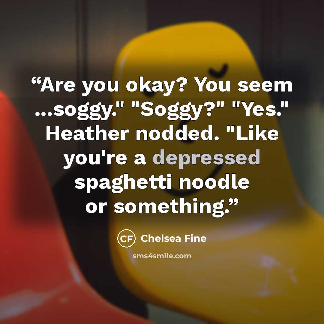 “Are you okay? You seem ...soggy." "Soggy?" "Yes." Heather nodded. "Like you're a depressed spaghetti noodle or something.” quote by Chelsea Fine