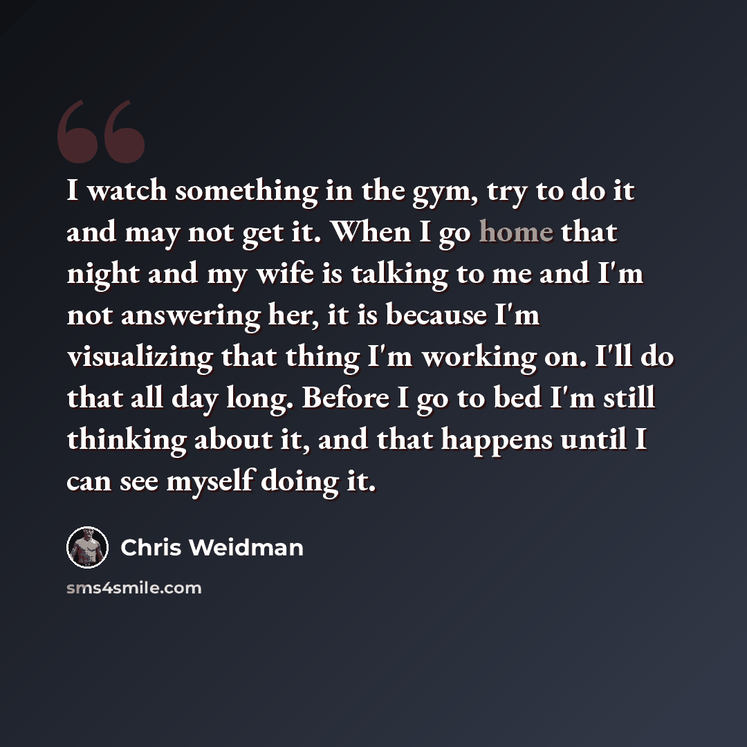 “I watch something in the gym, try to do it and may not get it. When I go home that night and my wife is talking to me and I'm not answering her, it is because I'm visualizing that thing I'm working on. I'll do that all day long. Before I go to bed I'm still thinking about it, and that happens…” quote by Chris Weidman