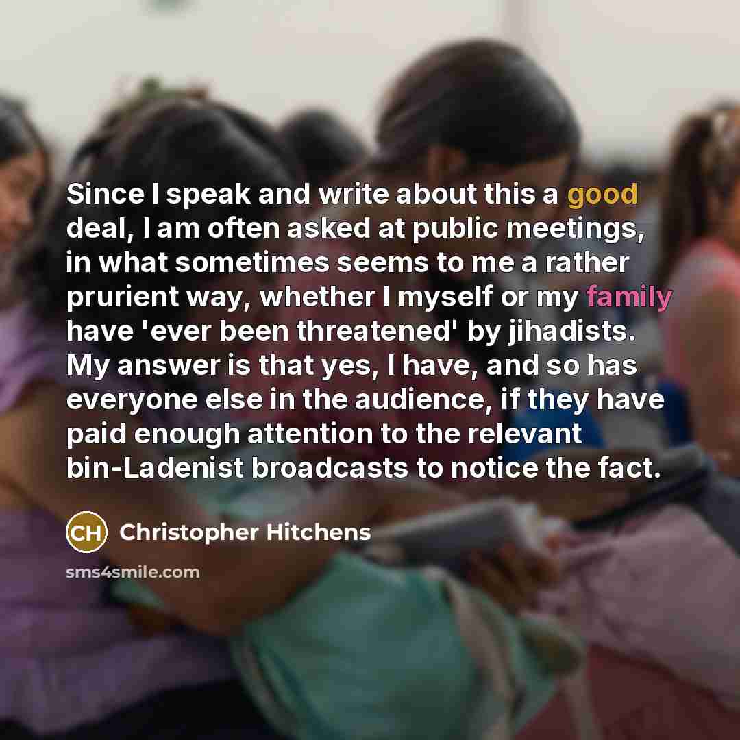 “Since I speak and write about this a good deal, I am often asked at public meetings, in what sometimes seems to me a rather prurient way, whether I myself or my family have 'ever been threatened' by jihadists. My answer is that yes, I have, and so has everyone else in the audience, if they have…” quote by Christopher Hitchens