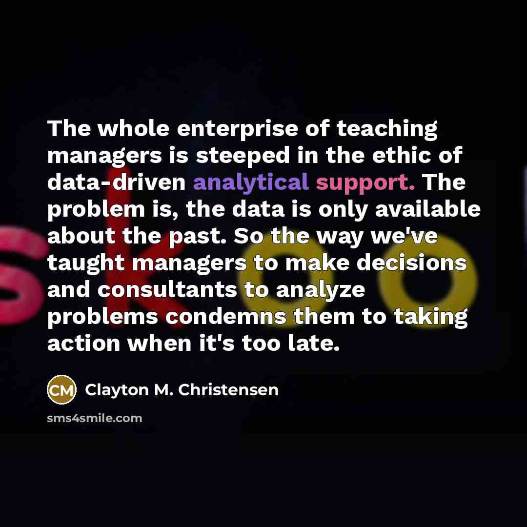 “The whole enterprise of teaching managers is steeped in the ethic of data-driven analytical support. The problem is, the data is only available about the past. So the way we've taught managers to make decisions and consultants to analyze problems condemns them to taking action when it's too late.” quote by Clayton M. Christensen