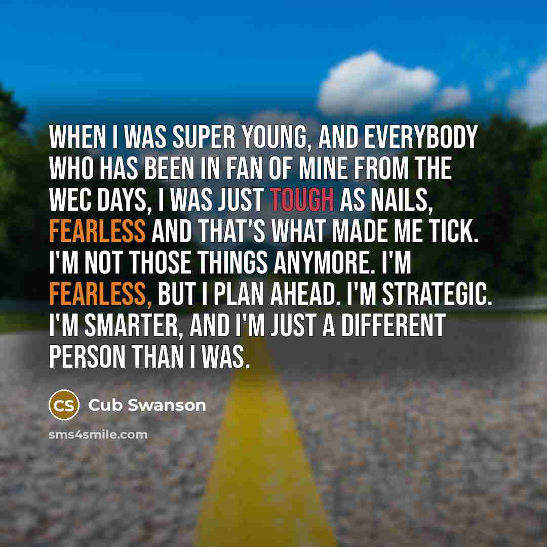 “When I was super young, and everybody who has been in fan of mine from the WEC days, I was just tough as nails, fearless and that's what made me tick. I'm not those things anymore. I'm fearless, but I plan ahead. I'm strategic. I'm smarter, and I'm just a different person than I was.” quote by Cub Swanson