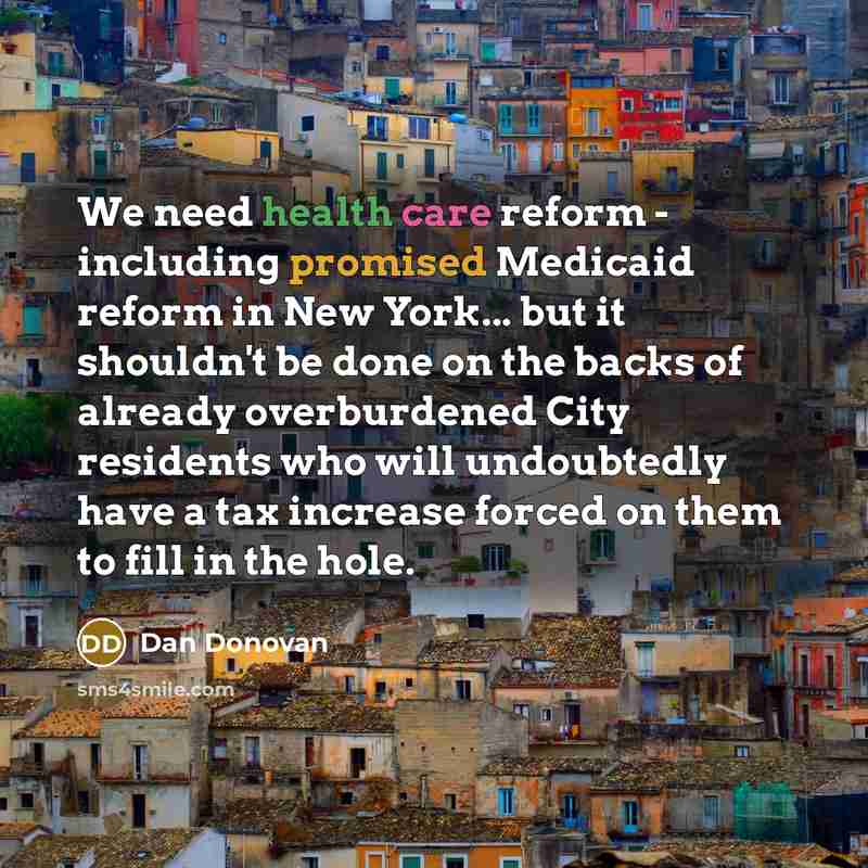 “We need health care reform - including promised Medicaid reform in New York... but it shouldn't be done on the backs of already overburdened City residents who will undoubtedly have a tax increase forced on them to fill in the hole.” quote by Dan Donovan