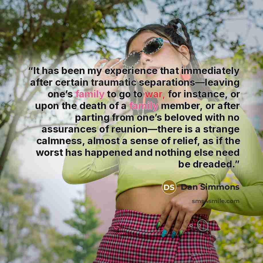 “It has been my experience that immediately after certain traumatic separations—leaving one’s family to go to war, for instance, or upon the death of a family member, or after parting from one’s beloved with no assurances of reunion—there is a strange calmness, almost a sense of relief, as if the…” quote by Dan Simmons