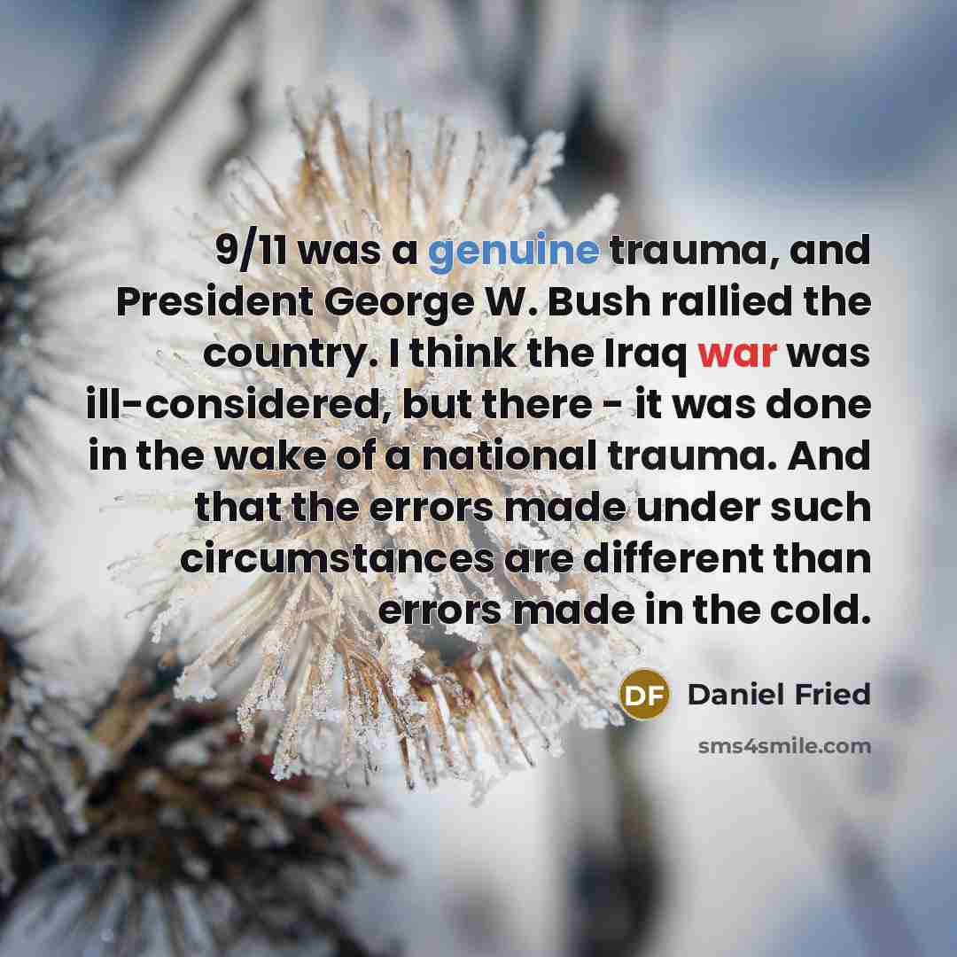 “9/11 was a genuine trauma, and President George W. Bush rallied the country. I think the Iraq war was ill-considered, but there - it was done in the wake of a national trauma. And that the errors made under such circumstances are different than errors made in the cold.” quote by Daniel Fried