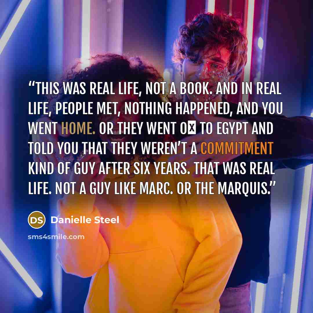 “This was real life, not a book. And in real life, people met, nothing happened, and you went home. Or they went o� to Egypt and told you that they weren’t a commitment kind of guy after six years. That was real life. Not a guy like Marc. Or the marquis.” quote by Danielle Steel