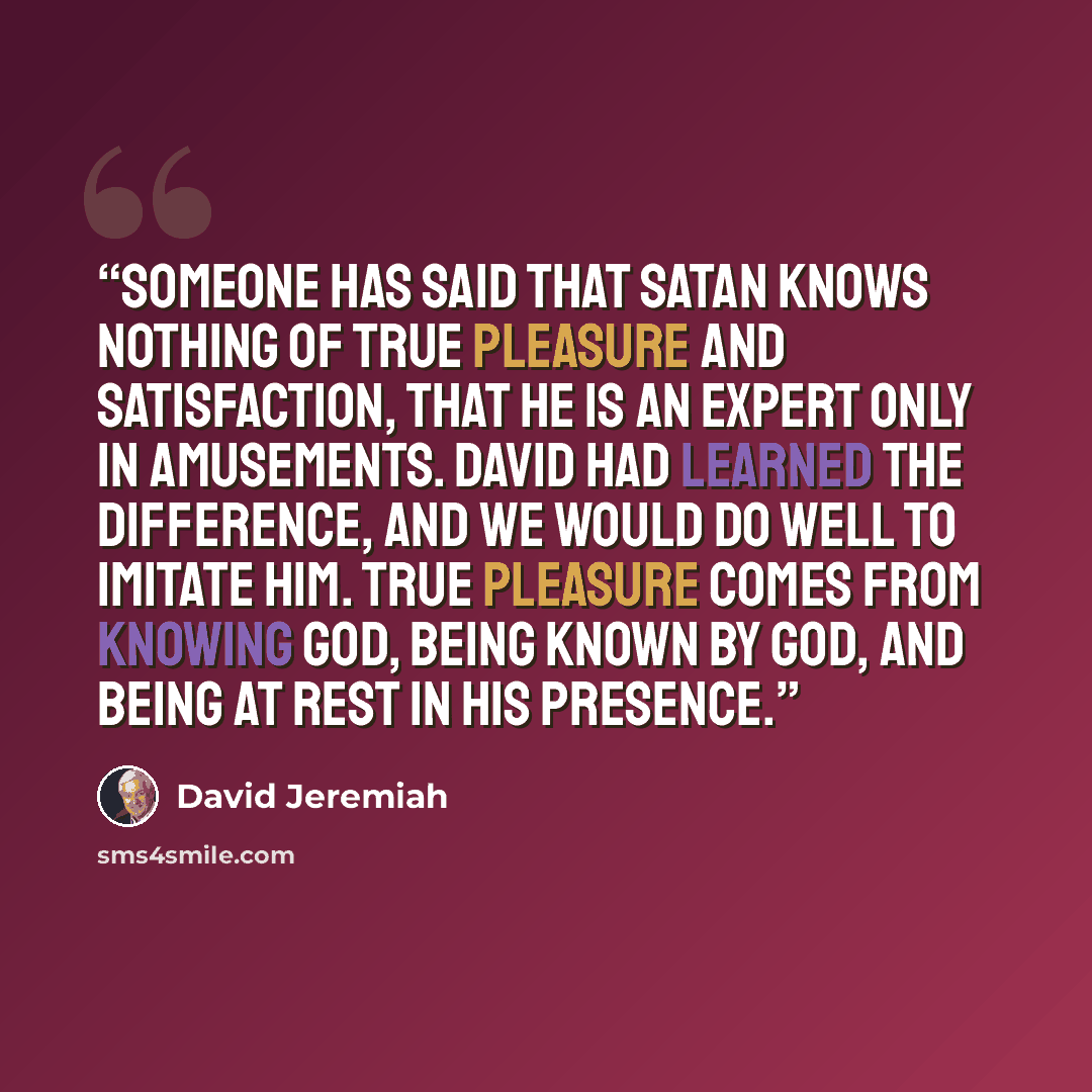 “Someone has said that Satan knows nothing of true pleasure and satisfaction, that he is an expert only in amusements. David had learned the difference, and we would do well to imitate him. True pleasure comes from knowing God, being known by God, and being at rest in His presence.” quote by David Jeremiah