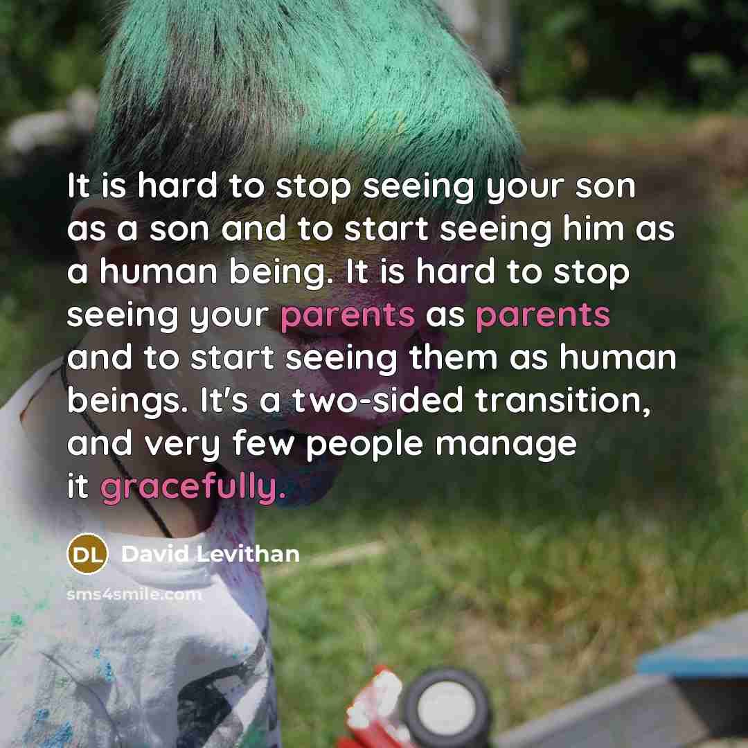 “It is hard to stop seeing your son as a son and to start seeing him as a human being. It is hard to stop seeing your parents as parents and to start seeing them as human beings. It's a two-sided transition, and very few people manage it gracefully.” quote by David Levithan