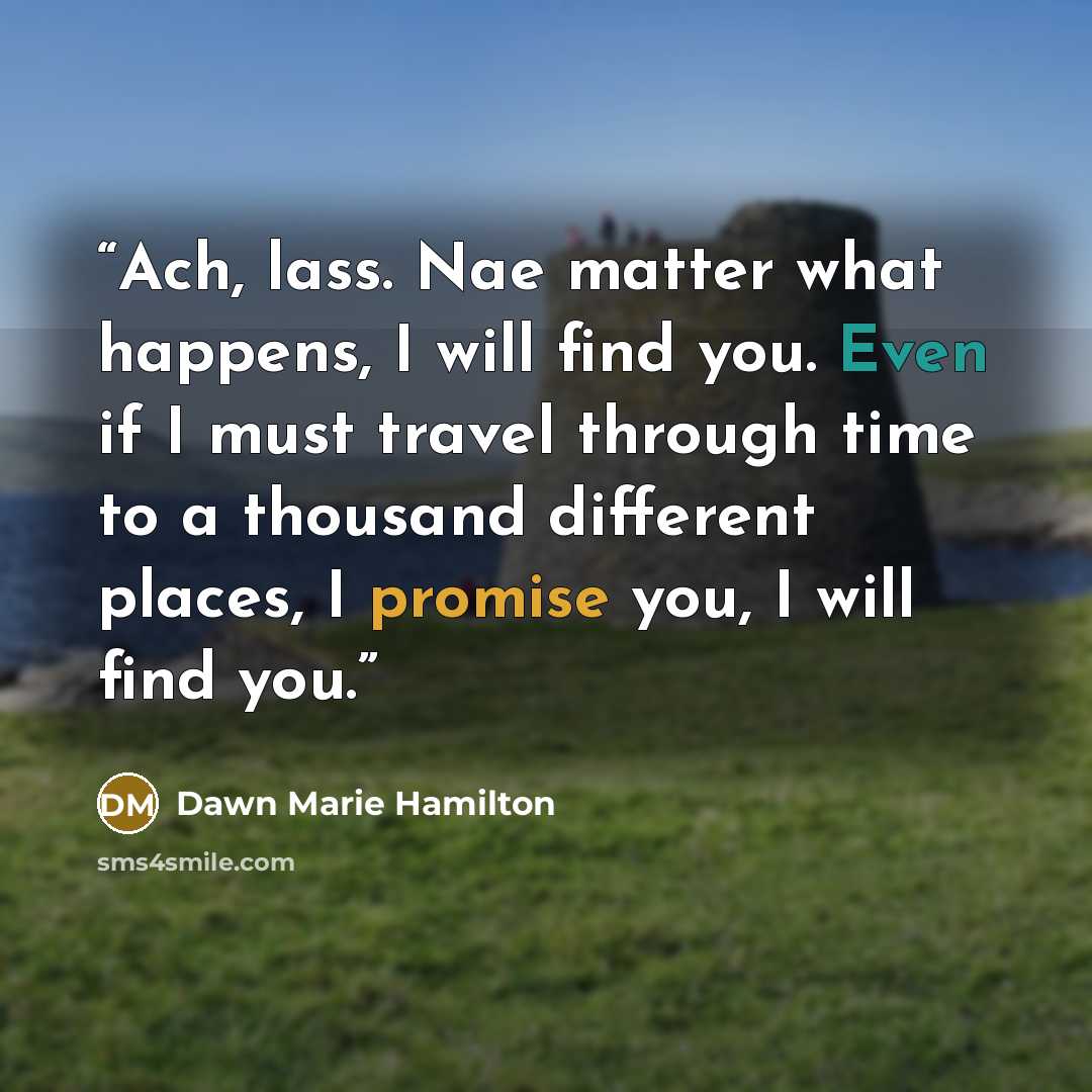 “Ach, lass. Nae matter what happens, I will find you. Even if I must travel through time to a thousand different places, I promise you, I will find you.” quote by Dawn Marie Hamilton