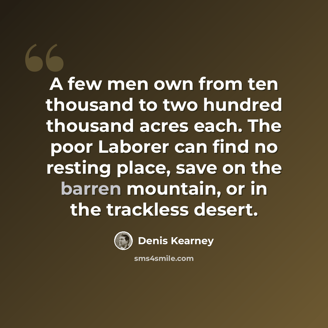 “A few men own from ten thousand to two hundred thousand acres each. The poor Laborer can find no resting place, save on the barren mountain, or in the trackless desert.” quote by Denis Kearney