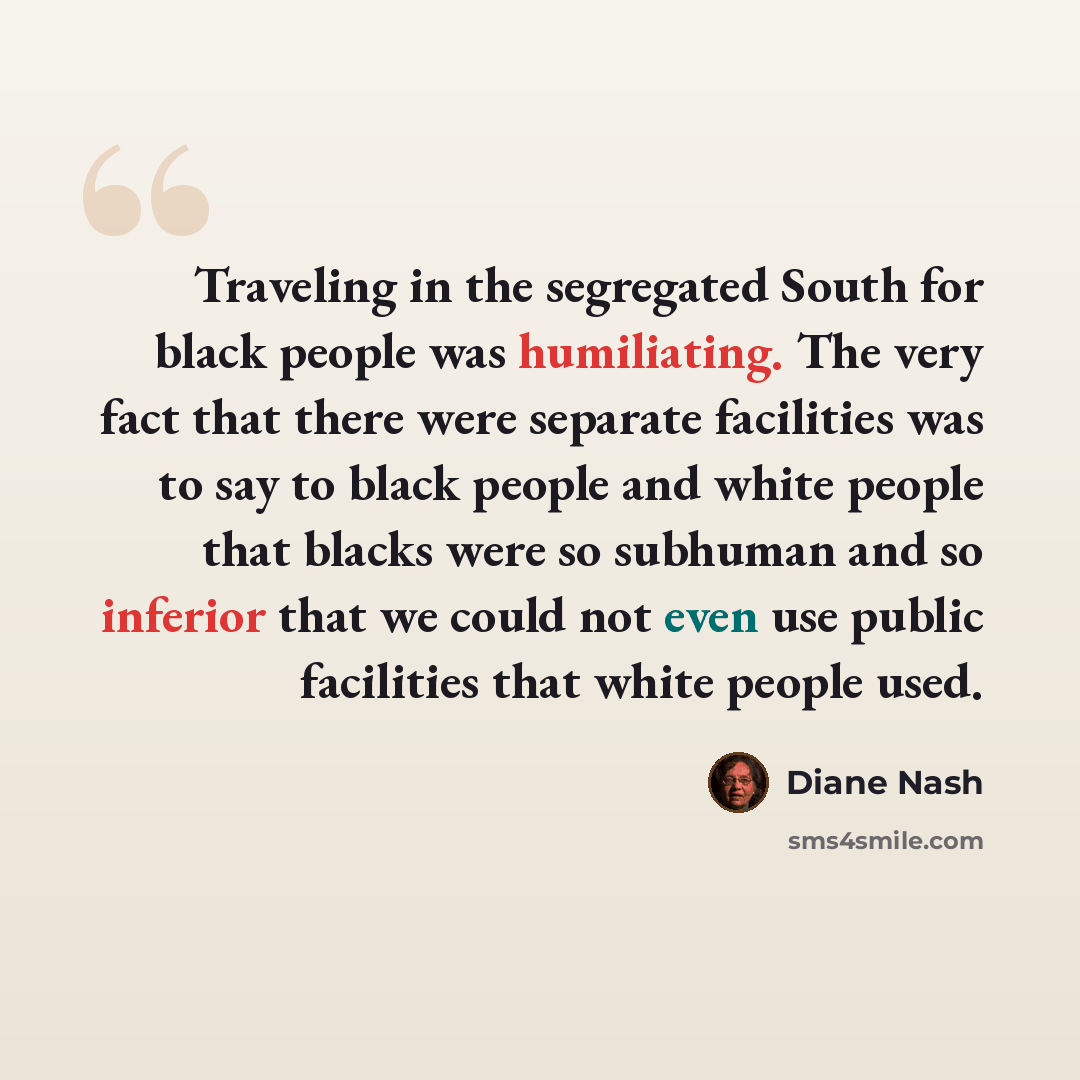 “Traveling in the segregated South for black people was humiliating. The very fact that there were separate facilities was to say to black people and white people that blacks were so subhuman and so inferior that we could not even use public facilities that white people used.” quote by Diane Nash