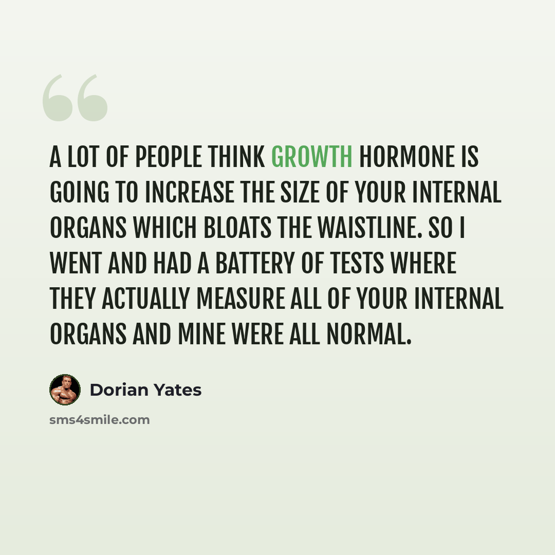 “A lot of people think growth hormone is going to increase the size of your internal organs which bloats the waistline. So I went and had a battery of tests where they actually measure all of your internal organs and mine were all normal.” quote by Dorian Yates