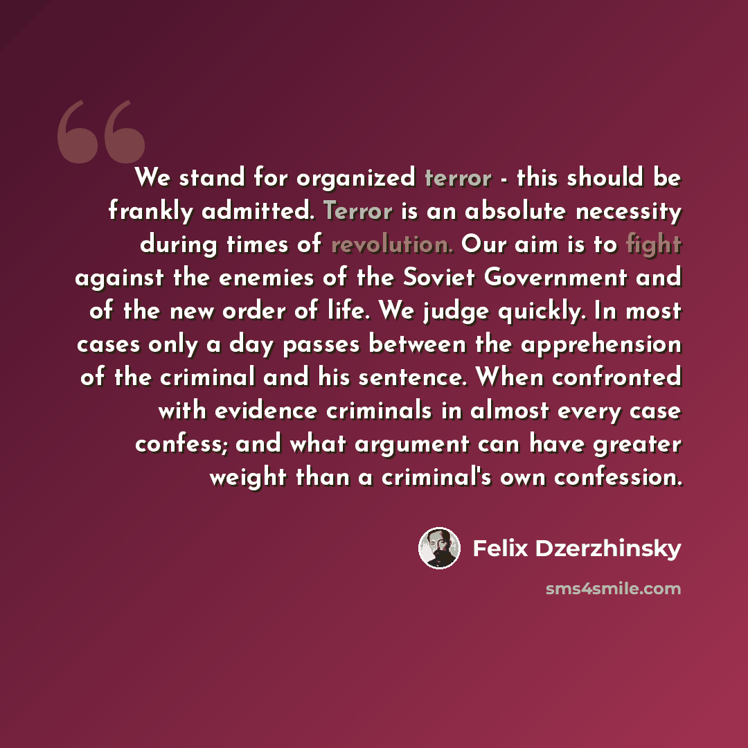 “We stand for organized terror - this should be frankly admitted. Terror is an absolute necessity during times of revolution. Our aim is to fight against the enemies of the Soviet Government and of the new order of life. We judge quickly. In most cases only a day passes between the apprehension of…” quote by Felix Dzerzhinsky
