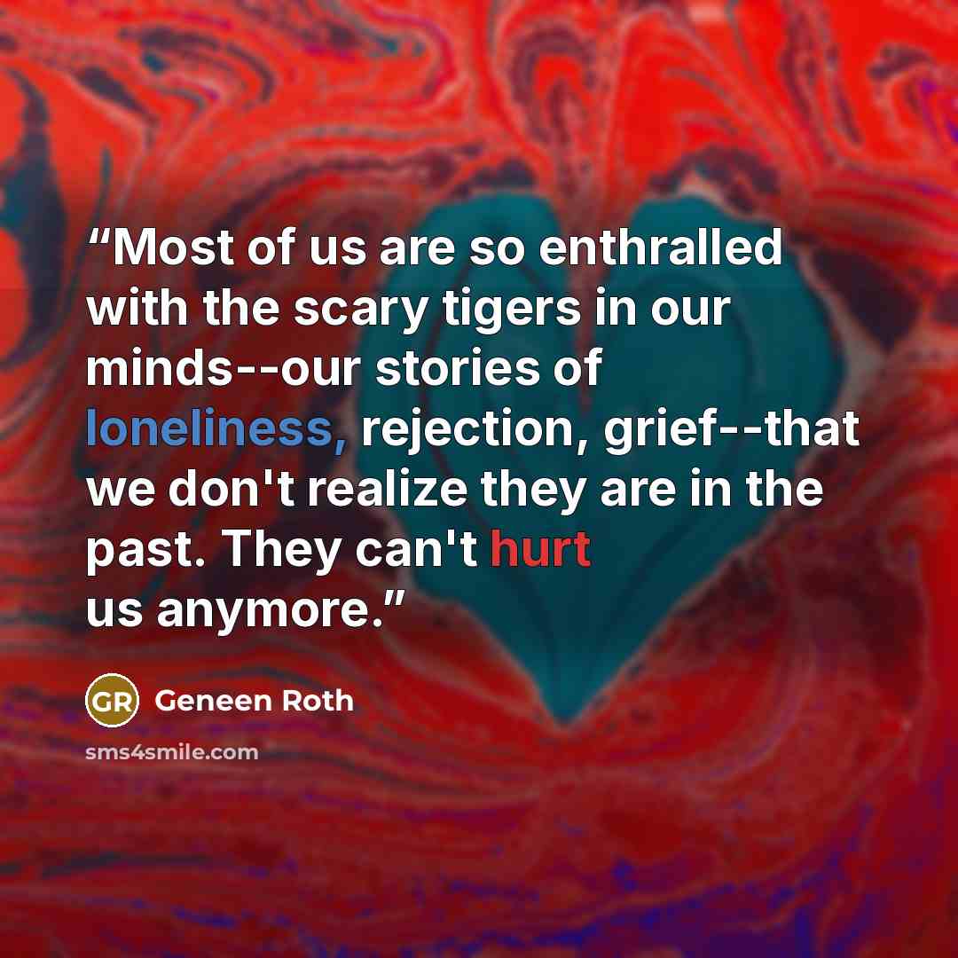 “Most of us are so enthralled with the scary tigers in our minds--our stories of loneliness, rejection, grief--that we don't realize they are in the past. They can't hurt us anymore.” quote by Geneen Roth