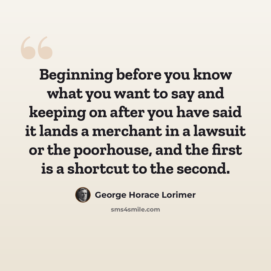 “Beginning before you know what you want to say and keeping on after you have said it lands a merchant in a lawsuit or the poorhouse, and the first is a shortcut to the second.” quote by George Horace Lorimer