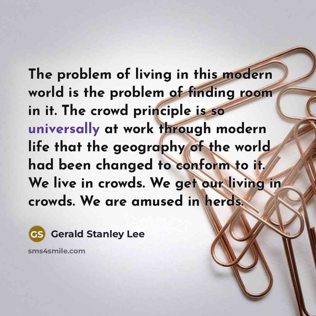 “The problem of living in this modern world is the problem of finding room in it. The crowd principle is so universally at work through modern life that the geography of the world had been changed to conform to it. We live in crowds. We get our living in crowds. We are amused in herds.” quote by Gerald Stanley Lee