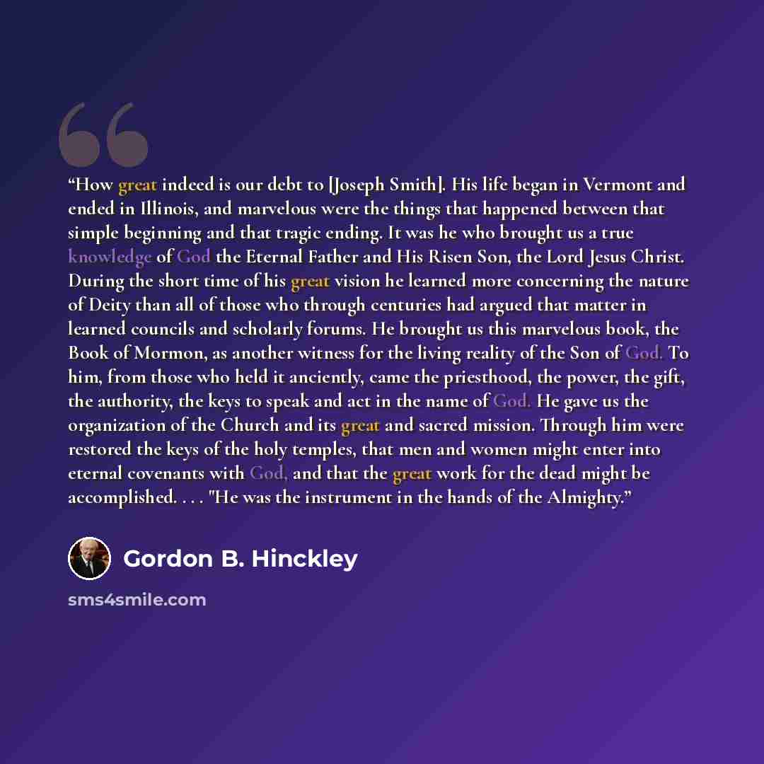 “How great indeed is our debt to [Joseph Smith]. His life began in Vermont and ended in Illinois, and marvelous were the things that happened between that simple beginning and that tragic ending. It was he who brought us a true knowledge of God the Eternal Father and His Risen Son, the Lord Jesus…” quote by Gordon B. Hinckley