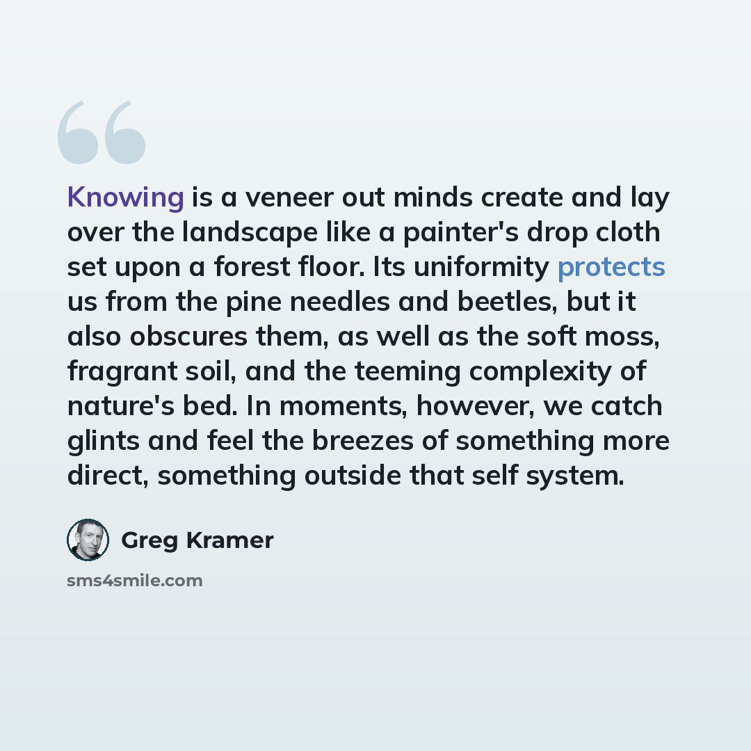 “Knowing is a veneer out minds create and lay over the landscape like a painter's drop cloth set upon a forest floor. Its uniformity protects us from the pine needles and beetles, but it also obscures them, as well as the soft moss, fragrant soil, and the teeming complexity of nature's bed. In…” quote by Greg Kramer