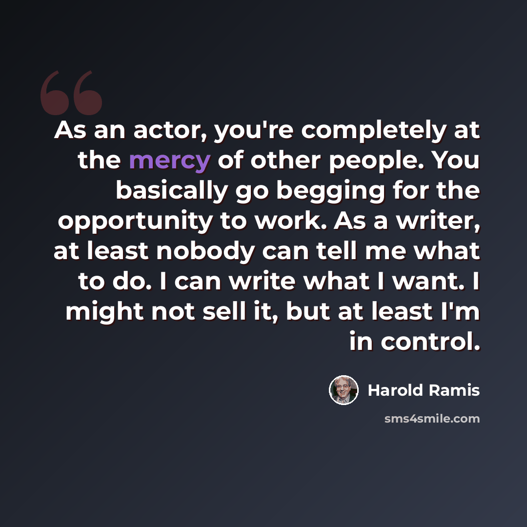 “As an actor, you're completely at the mercy of other people. You basically go begging for the opportunity to work. As a writer, at least nobody can tell me what to do. I can write what I want. I might not sell it, but at least I'm in control.” quote by Harold Ramis