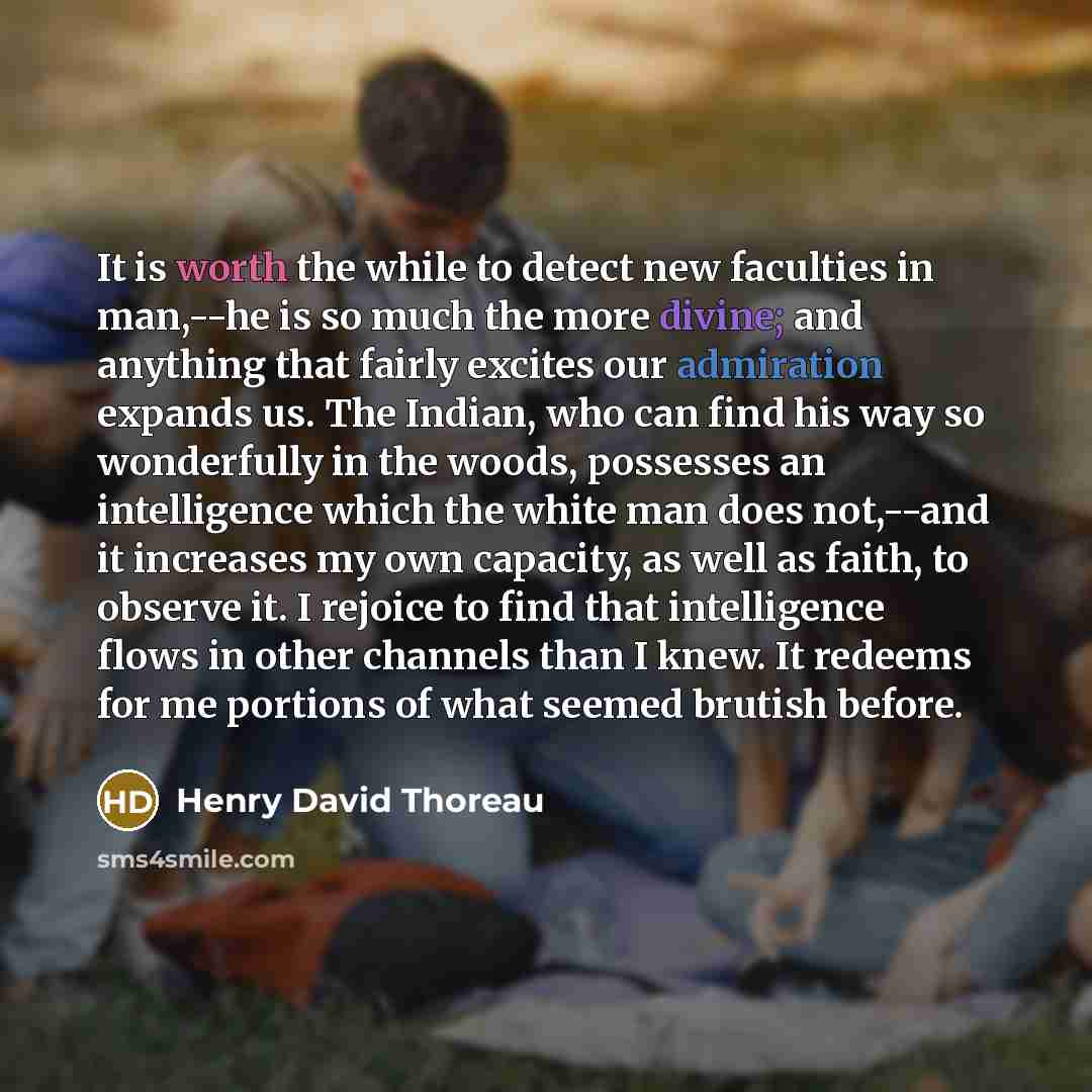 “It is worth the while to detect new faculties in man,--he is so much the more divine; and anything that fairly excites our admiration expands us. The Indian, who can find his way so wonderfully in the woods, possesses an intelligence which the white man does not,--and it increases my own capacity…” quote by Henry David Thoreau