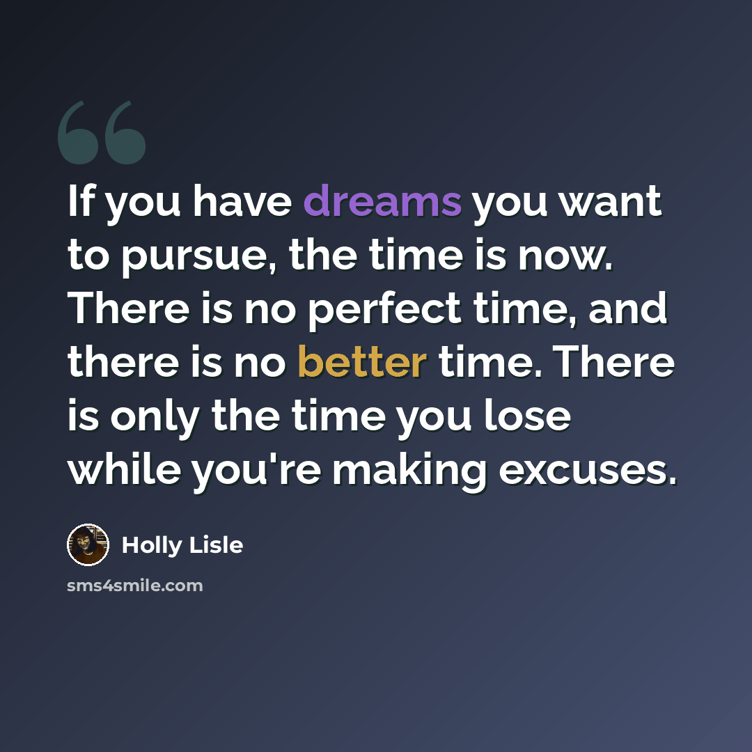 “If you have dreams you want to pursue, the time is now. There is no perfect time, and there is no better time. There is only the time you lose while you're making excuses.” quote by Holly Lisle