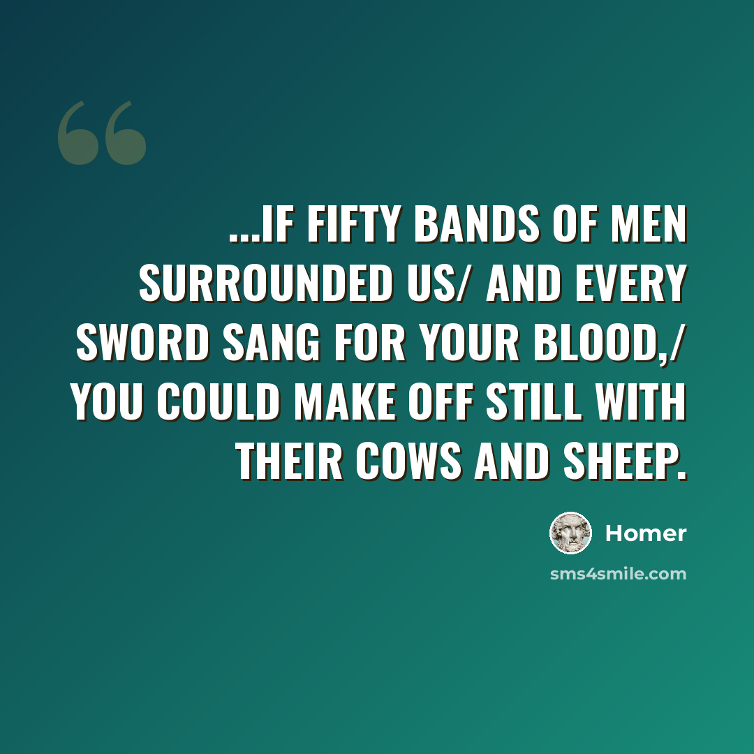 “...if fifty bands of men surrounded us/ and every sword sang for your blood,/ you could make off still with their cows and sheep.” quote by Homer