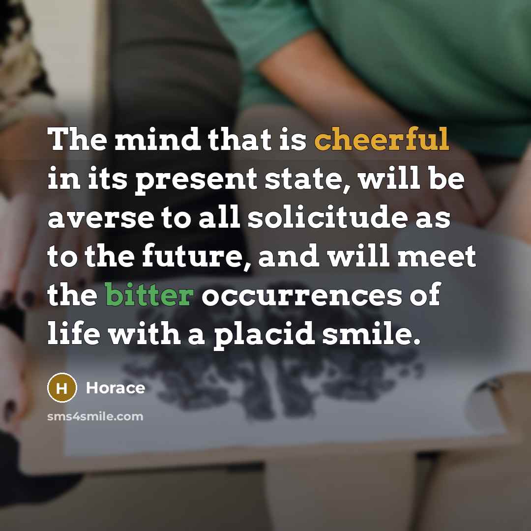 “The mind that is cheerful in its present state, will be averse to all solicitude as to the future, and will meet the bitter occurrences of life with a placid smile.” quote by Horace