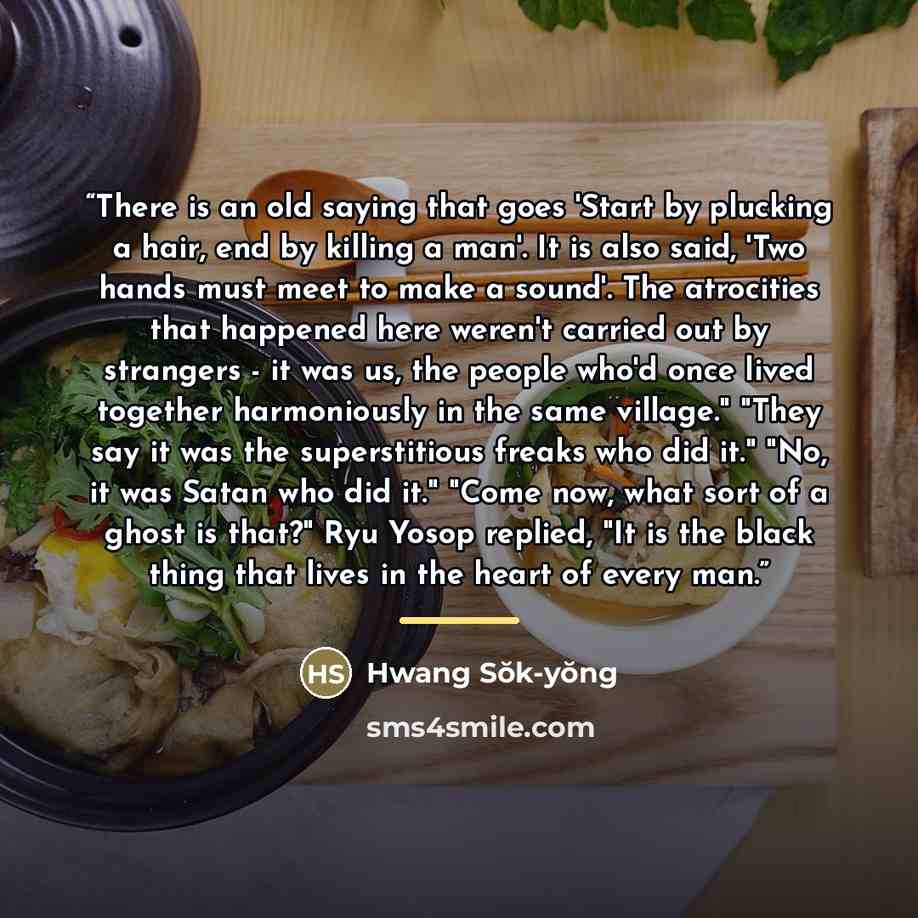 “There is an old saying that goes 'Start by plucking a hair, end by killing a man'. It is also said, 'Two hands must meet to make a sound'. The atrocities that happened here weren't carried out by strangers - it was us, the people who'd once lived together harmoniously in the same village." "They…” quote by Hwang Sŏk-yŏng