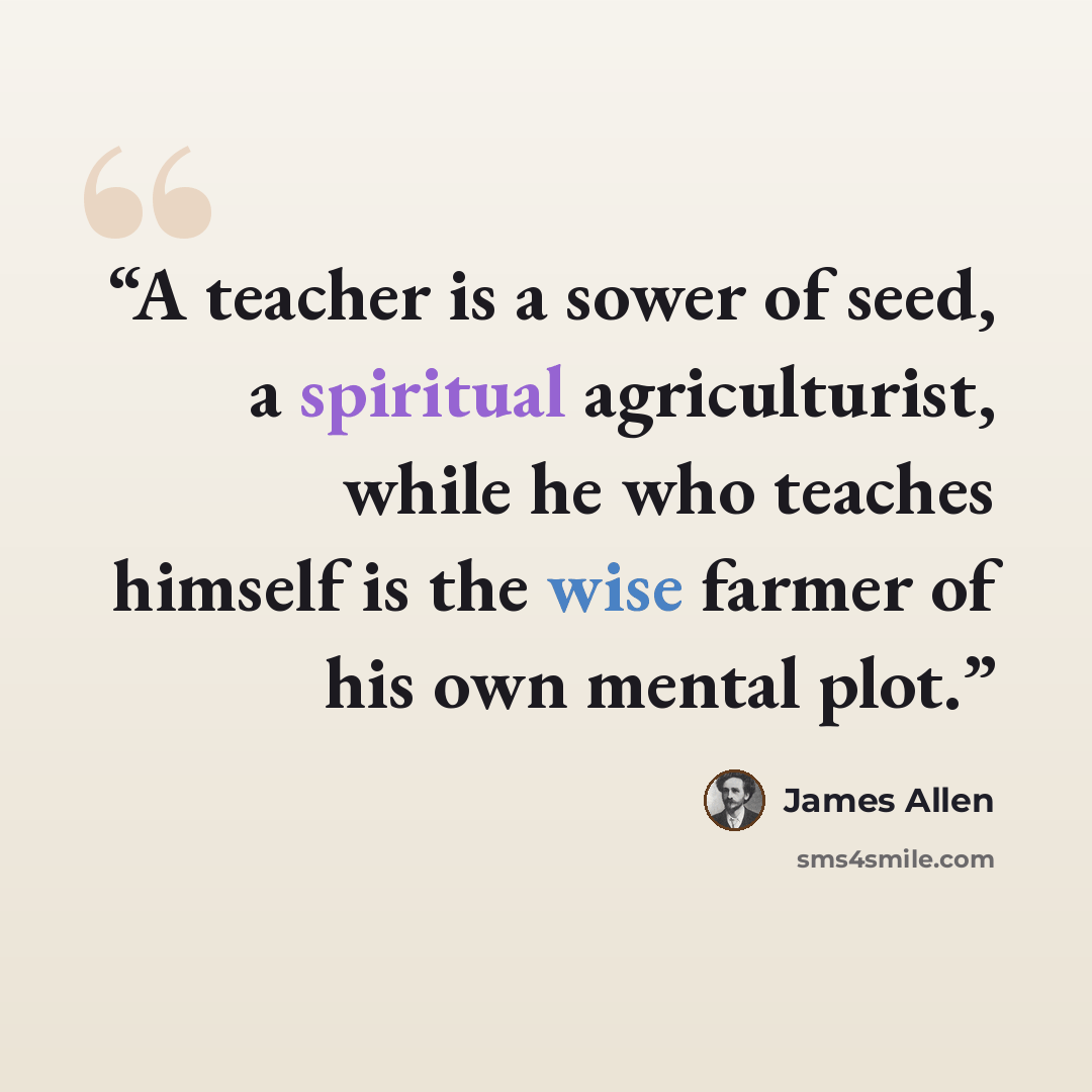 “A teacher is a sower of seed, a spiritual agriculturist, while he who teaches himself is the wise farmer of his own mental plot.” quote by James Allen